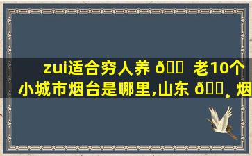 zui
适合穷人养 🐠 老10个小城市烟台是哪里,山东 🌸 烟台适合养老居住吗